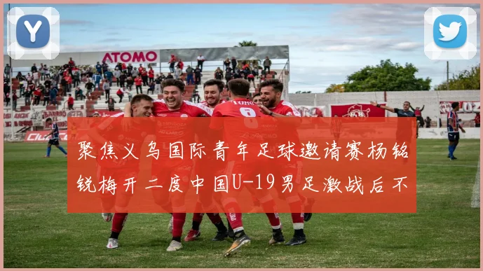 聚焦义乌国际青年足球邀请赛杨铭锐梅开二度中国U-19男足激战后不敌澳大利亚队